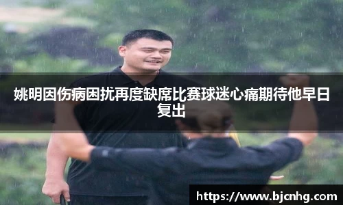 姚明因伤病困扰再度缺席比赛球迷心痛期待他早日复出
