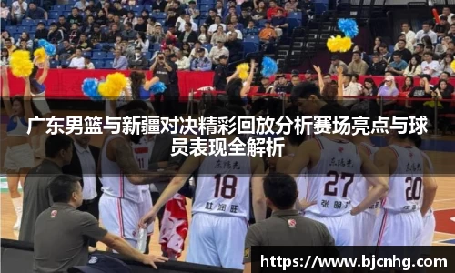 广东男篮与新疆对决精彩回放分析赛场亮点与球员表现全解析