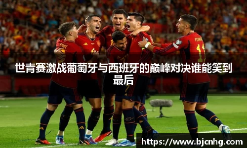 世青赛激战葡萄牙与西班牙的巅峰对决谁能笑到最后